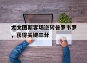 九游网页官网-包含尤文图斯客场逆转普罗韦罗，获得关键三分的词条